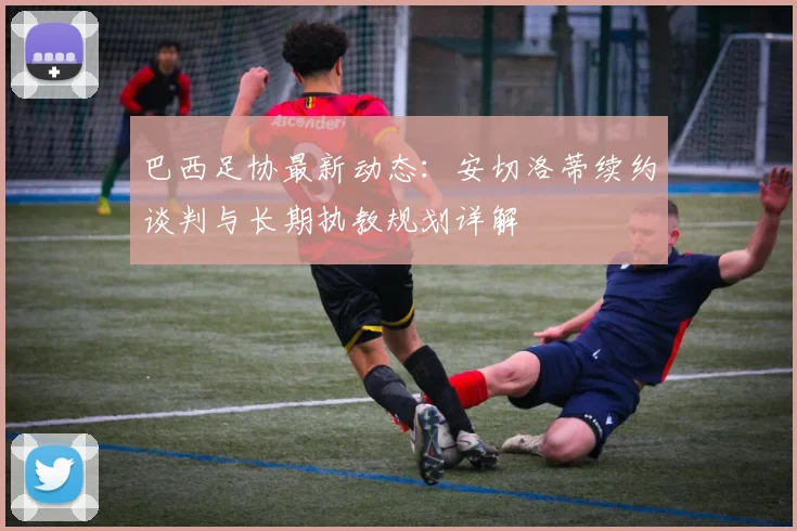 巴西足协最新动态：安切洛蒂续约谈判与长期执教规划详解
