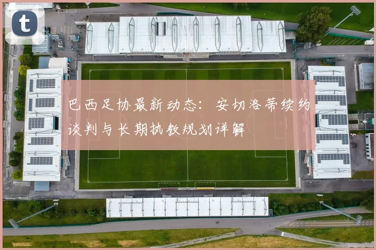 巴西足协最新动态：安切洛蒂续约谈判与长期执教规划详解