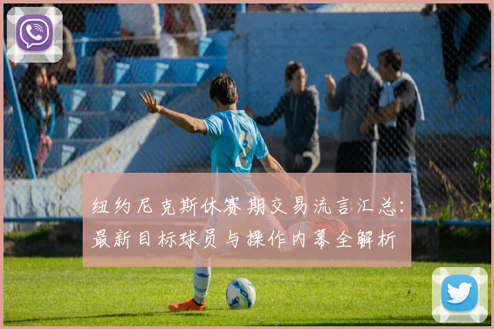 纽约尼克斯休赛期交易流言汇总：最新目标球员与操作内幕全解析