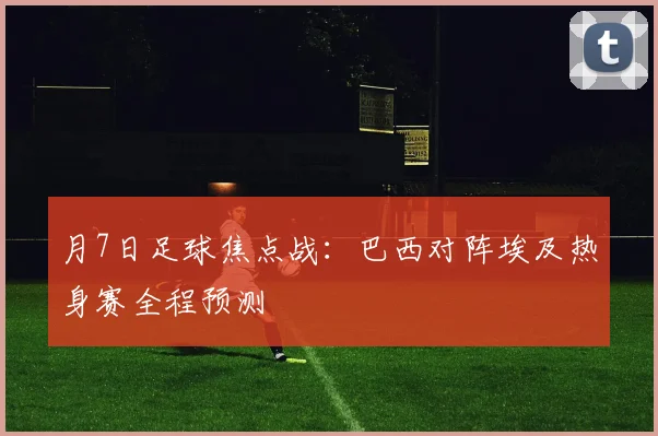 月7日足球焦点战:巴西对阵埃及热身赛全程预测
