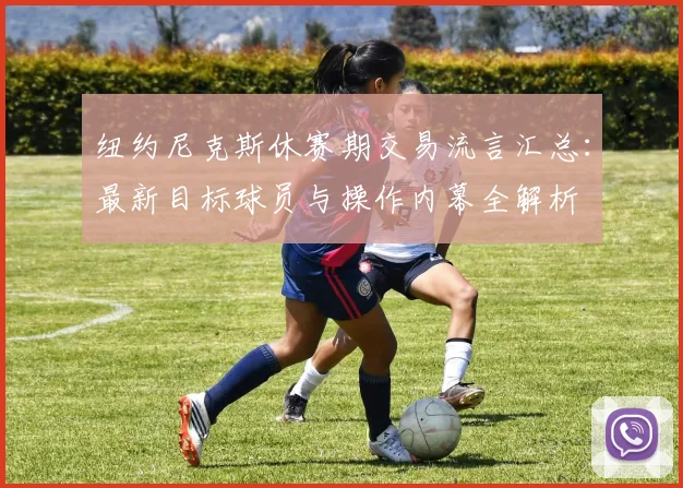 纽约尼克斯休赛期交易流言汇总：最新目标球员与操作内幕全解析